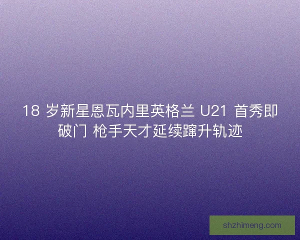 18 岁新星恩瓦内里英格兰 U21 首秀即破门 枪手天才延续蹿升轨迹