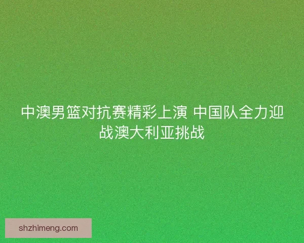 中澳男篮对抗赛精彩上演 中国队全力迎战澳大利亚挑战