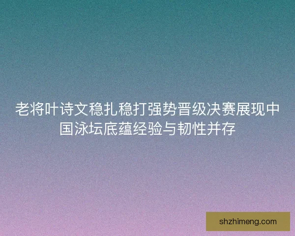 老将叶诗文稳扎稳打强势晋级决赛展现中国泳坛底蕴经验与韧性并存 老将叶诗文稳扎稳打强势晋级决赛展现中国泳坛底蕴经验与韧性并存