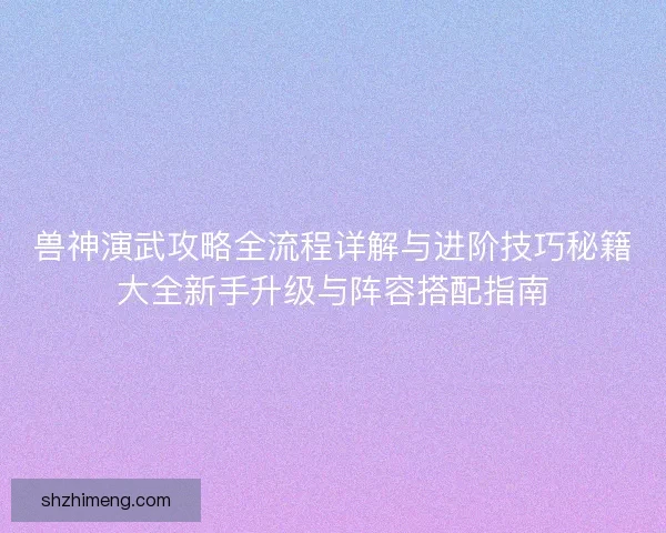 兽神演武攻略全流程详解与进阶技巧秘籍大全新手升级与阵容搭配指南