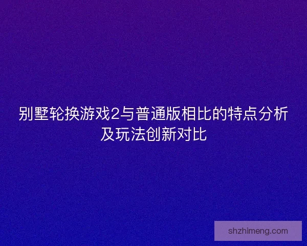 别墅轮换游戏2与普通版相比的特点分析及玩法创新对比