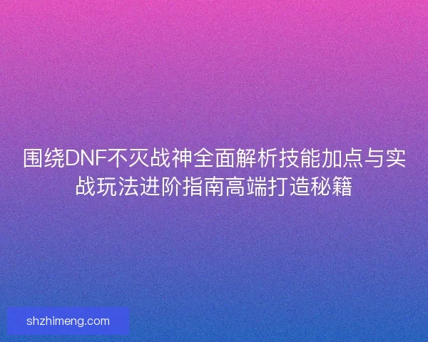 围绕DNF不灭战神全面解析技能加点与实战玩法进阶指南高端打造秘籍
