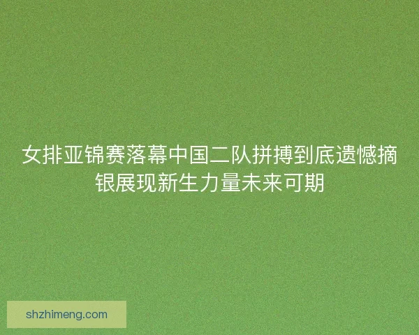 女排亚锦赛落幕中国二队拼搏到底遗憾摘银展现新生力量未来可期