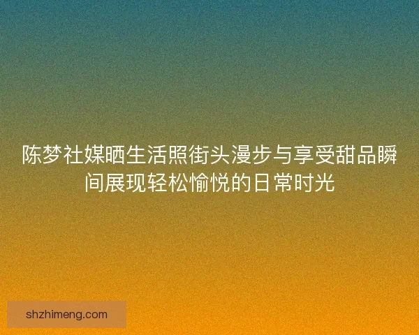 陈梦社媒晒生活照街头漫步与享受甜品瞬间展现轻松愉悦的日常时光