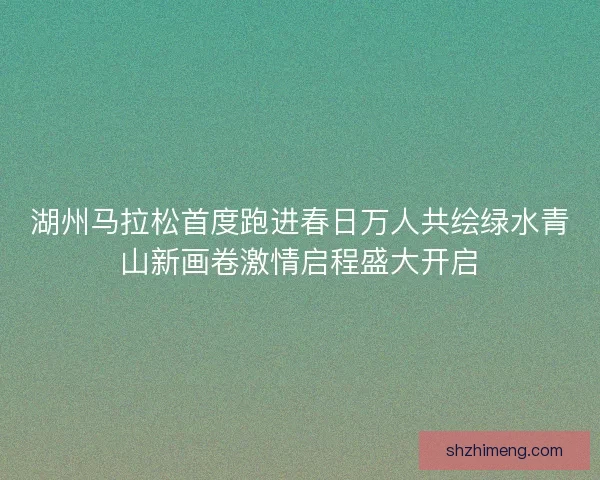 湖州马拉松首度跑进春日万人共绘绿水青山新画卷激情启程盛大开启