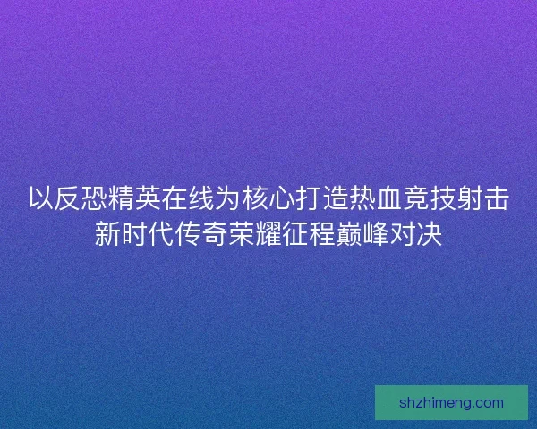 以反恐精英在线为核心打造热血竞技射击新时代传奇荣耀征程巅峰对决
