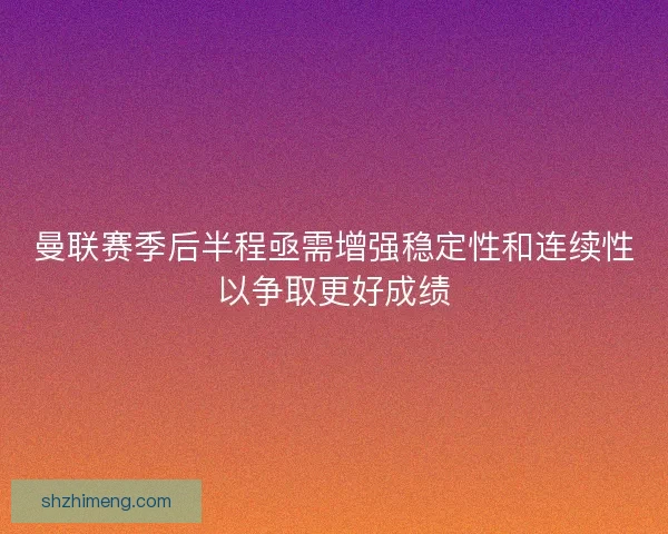 曼联赛季后半程亟需增强稳定性和连续性以争取更好成绩