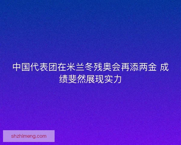 中国代表团在米兰冬残奥会再添两金 成绩斐然展现实力