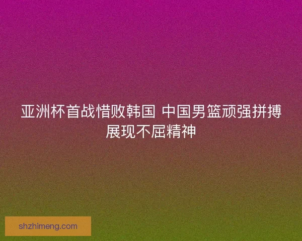 亚洲杯首战惜败韩国 中国男篮顽强拼搏展现不屈精神