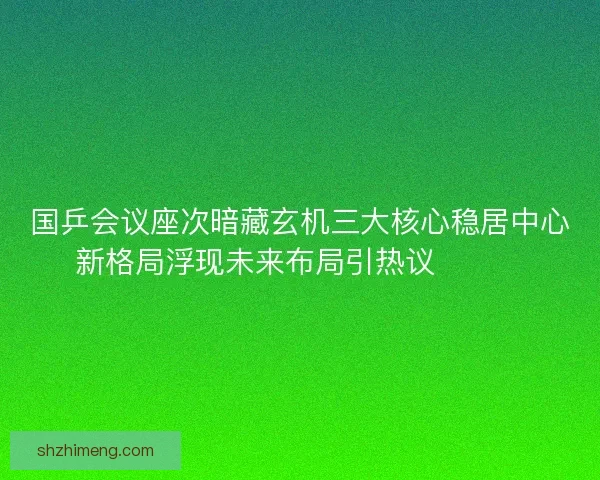 国乒会议座次暗藏玄机三大核心稳居中心新格局浮现未来布局引热议🔥🇨🇳