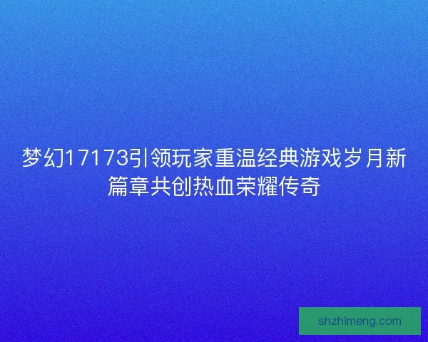 梦幻17173引领玩家重温经典游戏岁月新篇章共创热血荣耀传奇