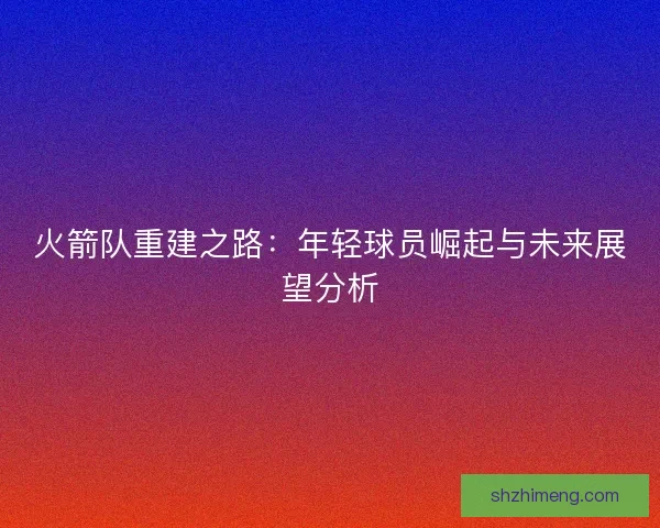 火箭队重建之路:年轻球员崛起与未来展望分析 火箭队重建之路:年轻球员崛起与未来展望分析