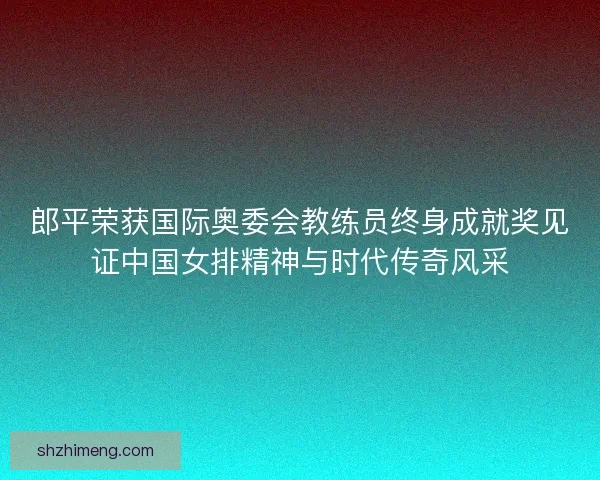 郎平荣获国际奥委会教练员终身成就奖见证中国女排精神与时代传奇风采