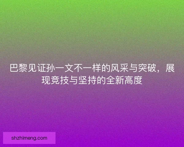 巴黎见证孙一文不一样的风采与突破，展现竞技与坚持的全新高度