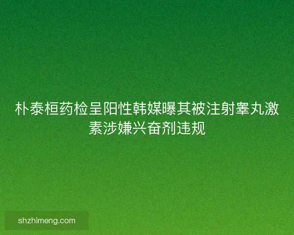 朴泰桓药检呈阳性韩媒曝其被注射睾丸激素涉嫌兴奋剂违规