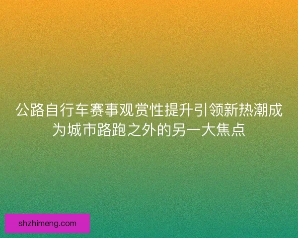 公路自行车赛事观赏性提升引领新热潮成为城市路跑之外的另一大焦点 公路自行车赛事观赏性提升引领新热潮成为城市路跑之外的另一大焦点