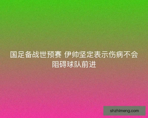 国足备战世预赛 伊帅坚定表示伤病不会阻碍球队前进