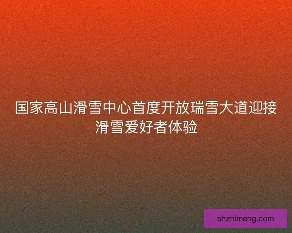 国家高山滑雪中心首度开放瑞雪大道迎接滑雪爱好者体验