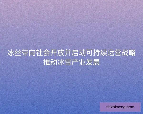 冰丝带向社会开放并启动可持续运营战略推动冰雪产业发展 冰丝带向社会开放并启动可持续运营战略推动冰雪产业发展